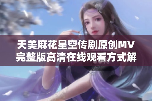 天美麻花星空传剧原创MV完整版高清在线观看方式解析
