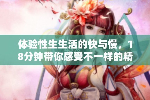 体验性生生活的快与慢，18分钟带你感受不一样的精彩瞬间