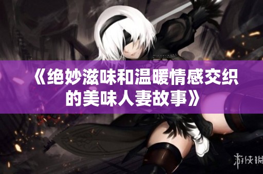 《绝妙滋味和温暖情感交织的美味人妻故事》