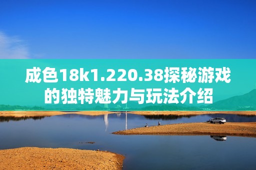 成色18k1.220.38探秘游戏的独特魅力与玩法介绍