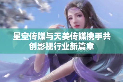星空传媒与天美传媒携手共创影视行业新篇章