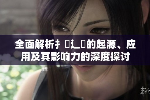 全面解析扌喿辶畐的起源、应用及其影响力的深度探讨
