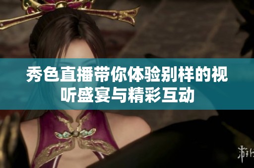 秀色直播带你体验别样的视听盛宴与精彩互动