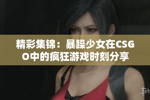 精彩集锦：暴躁少女在CSGO中的疯狂游戏时刻分享