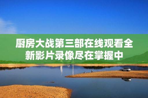 厨房大战第三部在线观看全新影片录像尽在掌握中