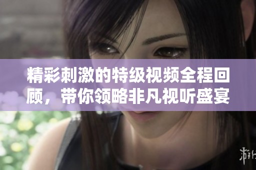 精彩刺激的特级视频全程回顾，带你领略非凡视听盛宴