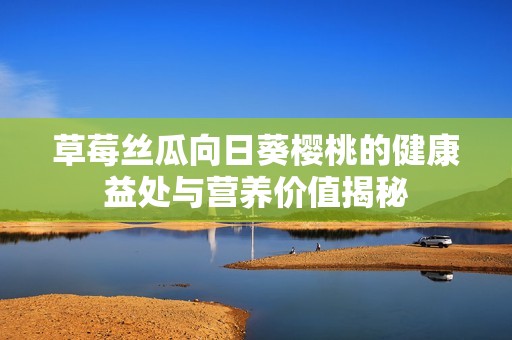 草莓丝瓜向日葵樱桃的健康益处与营养价值揭秘