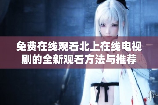 免费在线观看北上在线电视剧的全新观看方法与推荐