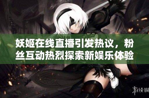 妖姬在线直播引发热议，粉丝互动热烈探索新娱乐体验