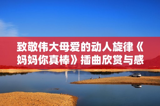 致敬伟大母爱的动人旋律《妈妈你真棒》插曲欣赏与感悟