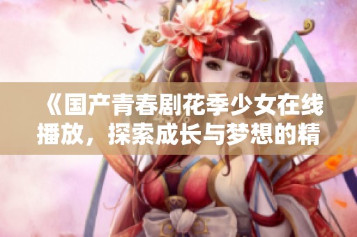 《国产青春剧花季少女在线播放，探索成长与梦想的精彩故事》