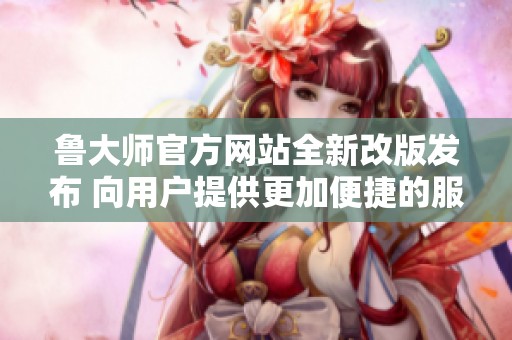 鲁大师官方网站全新改版发布 向用户提供更加便捷的服务体验
