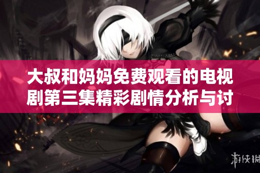 大叔和妈妈免费观看的电视剧第三集精彩剧情分析与讨论