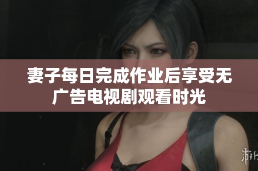 妻子每日完成作业后享受无广告电视剧观看时光