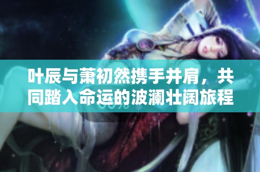 叶辰与萧初然携手并肩，共同踏入命运的波澜壮阔旅程