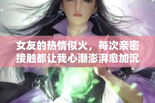女友的热情似火，每次亲密接触都让我心潮澎湃愈加沉醉