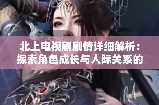 北上电视剧剧情详细解析：探索角色成长与人际关系的复杂交织