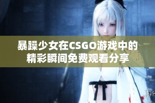 暴躁少女在CSGO游戏中的精彩瞬间免费观看分享