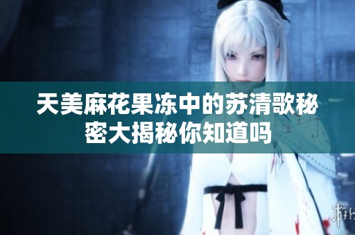 天美麻花果冻中的苏清歌秘密大揭秘你知道吗