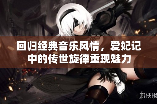 回归经典音乐风情，爱妃记中的传世旋律重现魅力