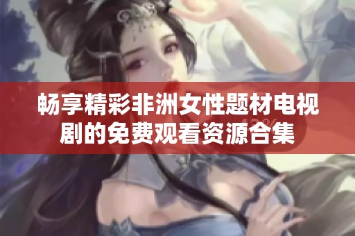 畅享精彩非洲女性题材电视剧的免费观看资源合集