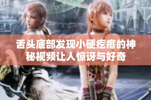 舌头底部发现小硬疙瘩的神秘视频让人惊讶与好奇