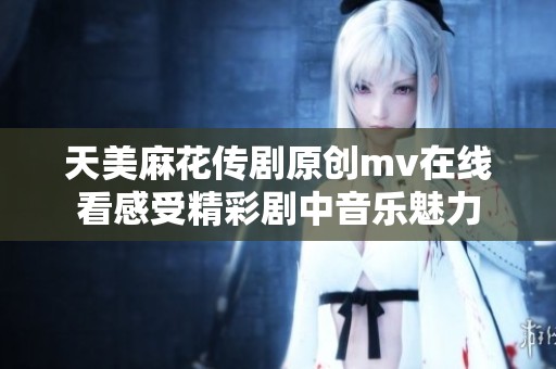 天美麻花传剧原创mv在线看感受精彩剧中音乐魅力