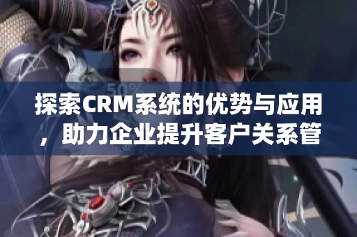 探索CRM系统的优势与应用，助力企业提升客户关系管理效率