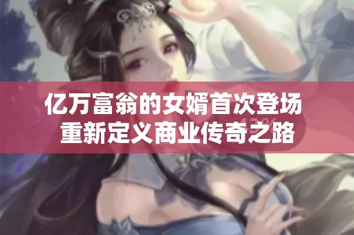 亿万富翁的女婿首次登场 重新定义商业传奇之路