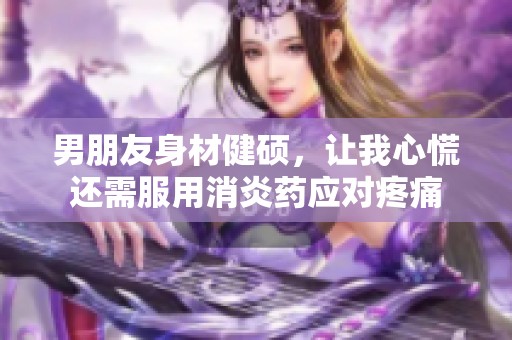 男朋友身材健硕，让我心慌还需服用消炎药应对疼痛