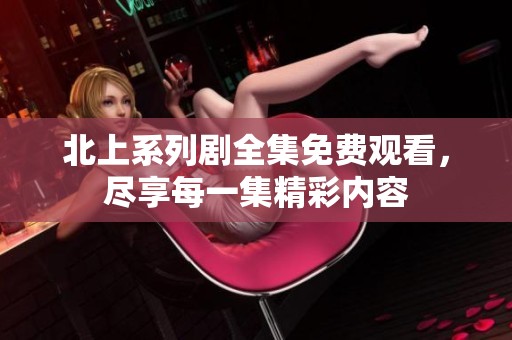 北上系列剧全集免费观看，尽享每一集精彩内容