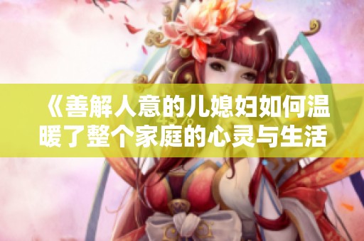 《善解人意的儿媳妇如何温暖了整个家庭的心灵与生活》