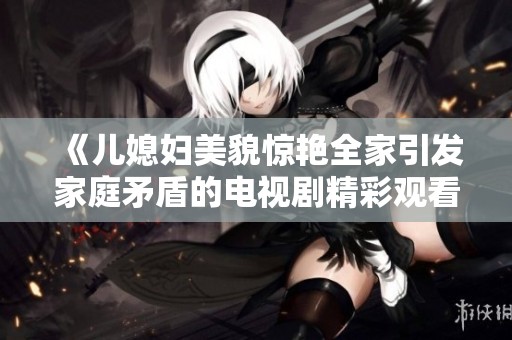 《儿媳妇美貌惊艳全家引发家庭矛盾的电视剧精彩观看》
