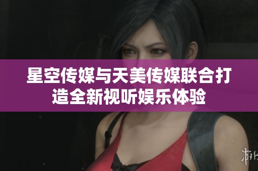 星空传媒与天美传媒联合打造全新视听娱乐体验