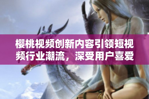 樱桃视频创新内容引领短视频行业潮流，深受用户喜爱
