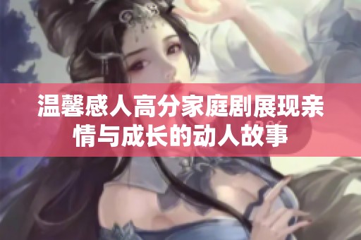 温馨感人高分家庭剧展现亲情与成长的动人故事