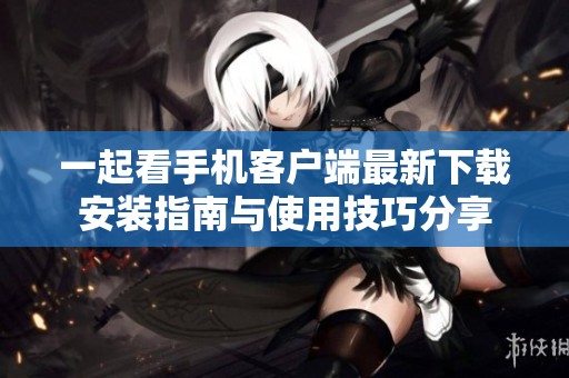 一起看手机客户端最新下载安装指南与使用技巧分享