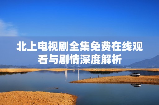 北上电视剧全集免费在线观看与剧情深度解析
