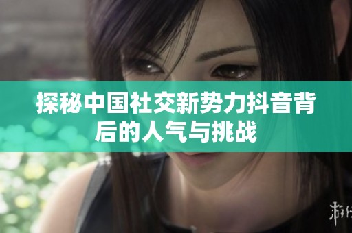 探秘中国社交新势力抖音背后的人气与挑战