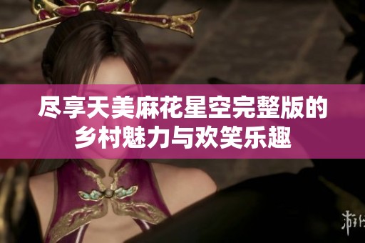 尽享天美麻花星空完整版的乡村魅力与欢笑乐趣