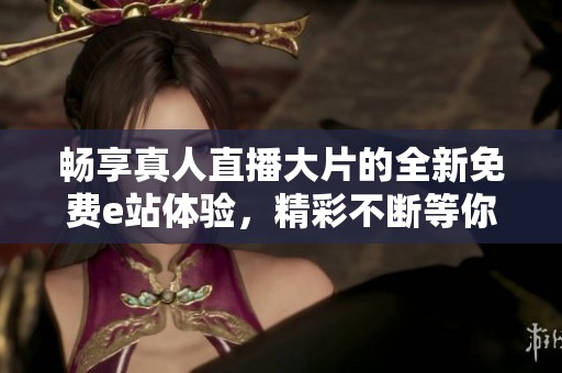 畅享真人直播大片的全新免费e站体验，精彩不断等你来！
