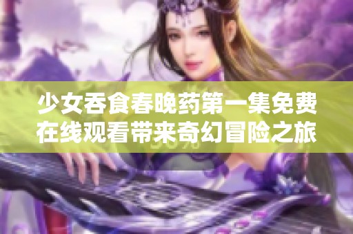 少女吞食春晚药第一集免费在线观看带来奇幻冒险之旅