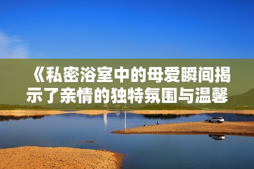 《私密浴室中的母爱瞬间揭示了亲情的独特氛围与温馨》