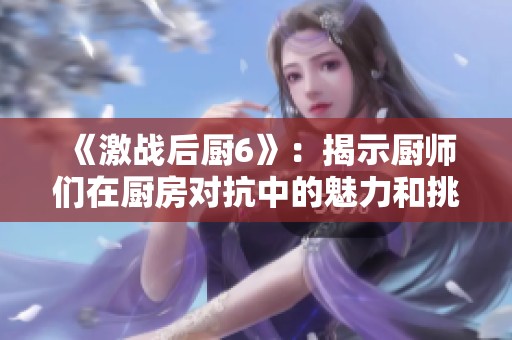 《激战后厨6》：揭示厨师们在厨房对抗中的魅力和挑战之旅