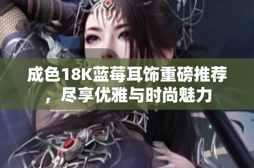 成色18K蓝莓耳饰重磅推荐，尽享优雅与时尚魅力