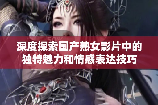 深度探索国产熟女影片中的独特魅力和情感表达技巧