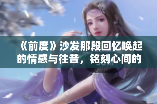 《前度》沙发那段回忆唤起的情感与往昔，铭刻心间的爱情故事
