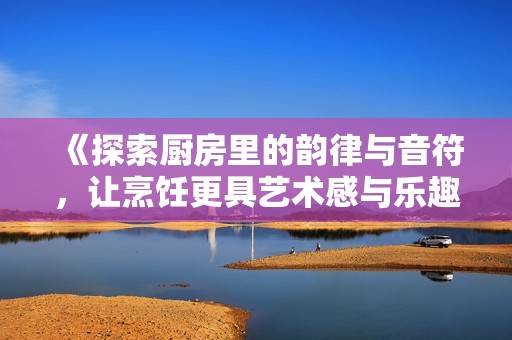 《探索厨房里的韵律与音符，让烹饪更具艺术感与乐趣》