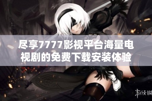 尽享7777影视平台海量电视剧的免费下载安装体验