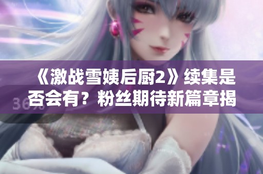 《激战雪姨后厨2》续集是否会有？粉丝期待新篇章揭秘